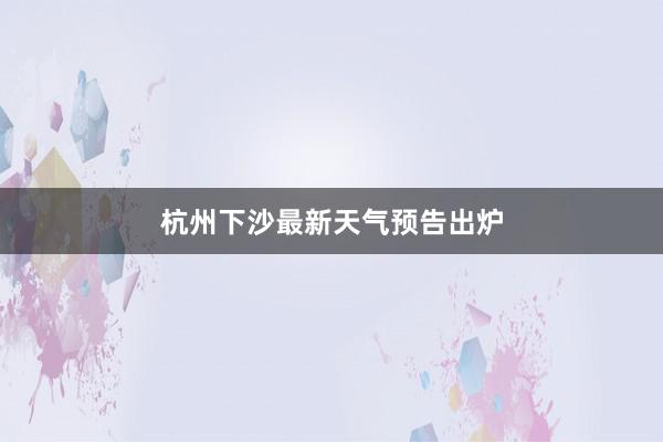 杭州下沙最新天气预告出炉